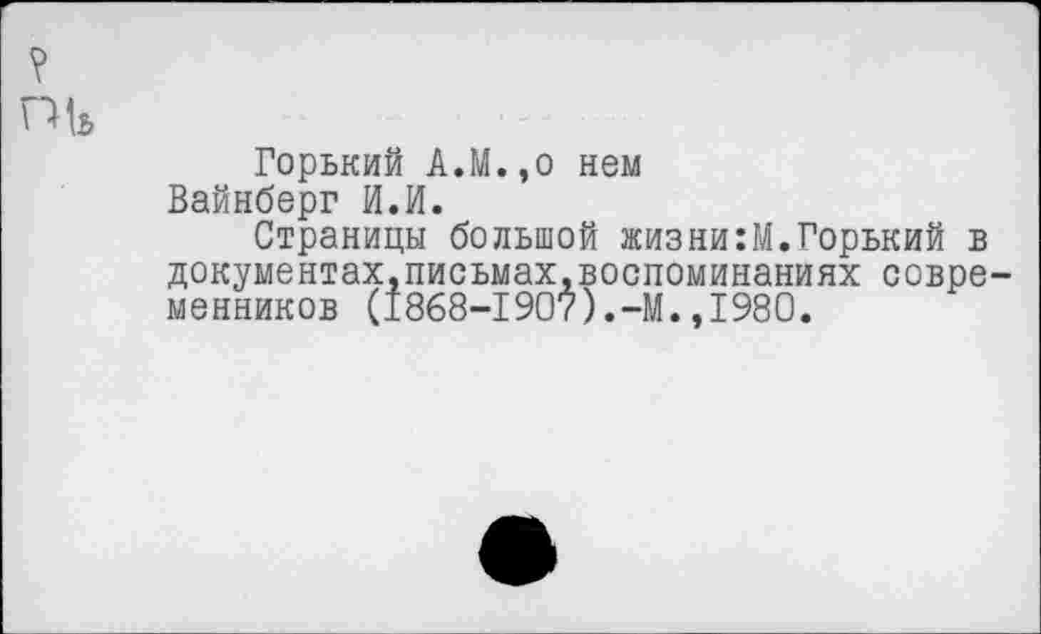 ﻿?
Горький А.М.,о нем Вайнберг И.И.
Страницы большой жизни:М.Горький в документах,письмах.воспоминаниях современников (1868-1907).-М.,1980.